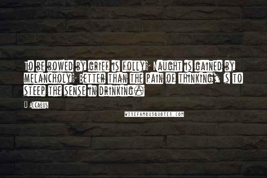 Alcaeus Quotes: To be bowed by grief is folly; Naught is gained by melancholy; Better than the pain of thinking, Is to steep the sense in drinking.