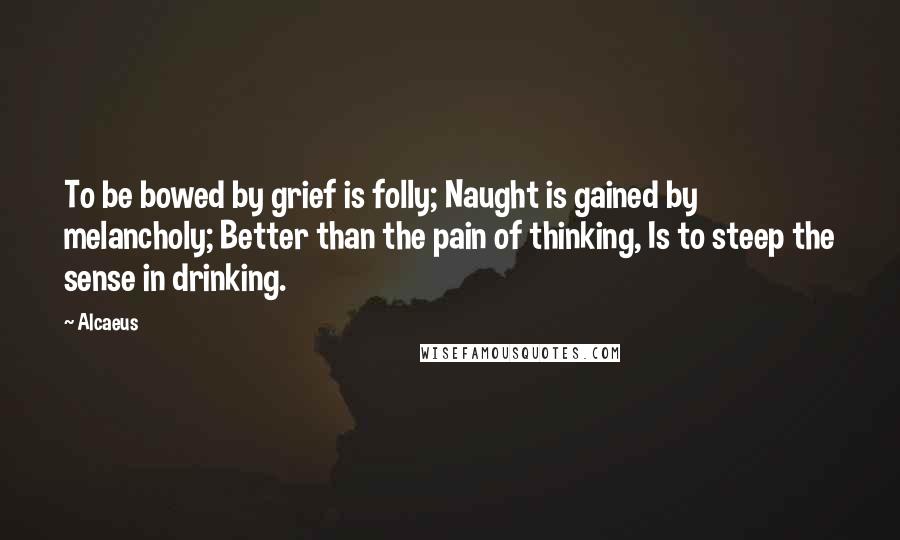 Alcaeus Quotes: To be bowed by grief is folly; Naught is gained by melancholy; Better than the pain of thinking, Is to steep the sense in drinking.