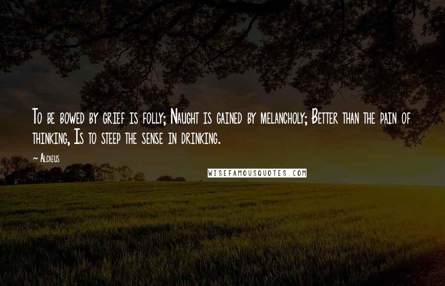 Alcaeus Quotes: To be bowed by grief is folly; Naught is gained by melancholy; Better than the pain of thinking, Is to steep the sense in drinking.