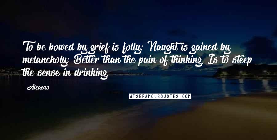 Alcaeus Quotes: To be bowed by grief is folly; Naught is gained by melancholy; Better than the pain of thinking, Is to steep the sense in drinking.