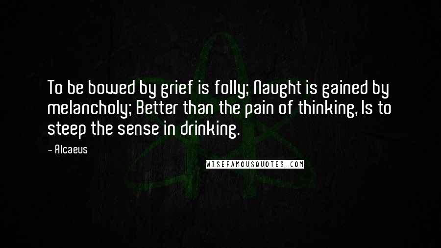 Alcaeus Quotes: To be bowed by grief is folly; Naught is gained by melancholy; Better than the pain of thinking, Is to steep the sense in drinking.