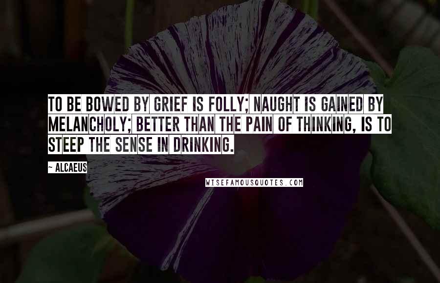 Alcaeus Quotes: To be bowed by grief is folly; Naught is gained by melancholy; Better than the pain of thinking, Is to steep the sense in drinking.