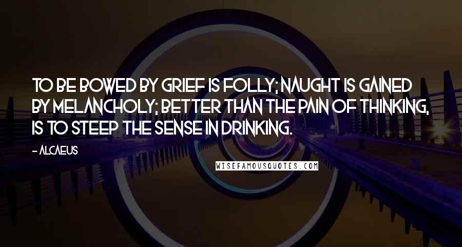 Alcaeus Quotes: To be bowed by grief is folly; Naught is gained by melancholy; Better than the pain of thinking, Is to steep the sense in drinking.