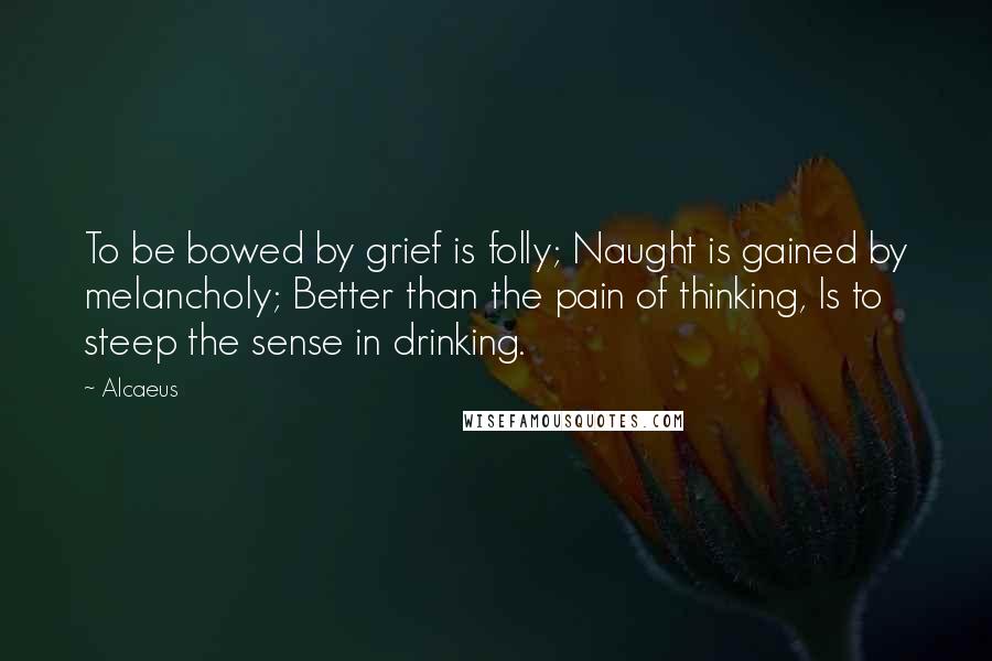Alcaeus Quotes: To be bowed by grief is folly; Naught is gained by melancholy; Better than the pain of thinking, Is to steep the sense in drinking.