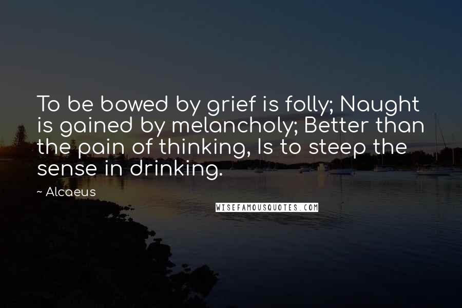 Alcaeus Quotes: To be bowed by grief is folly; Naught is gained by melancholy; Better than the pain of thinking, Is to steep the sense in drinking.