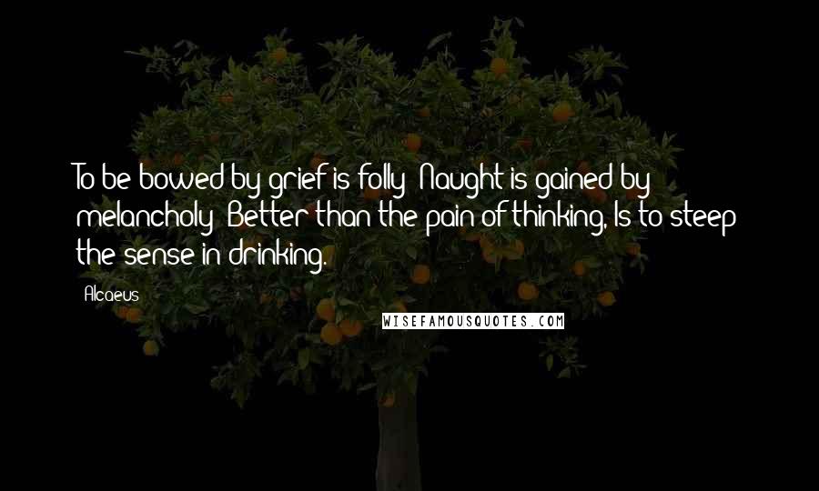 Alcaeus Quotes: To be bowed by grief is folly; Naught is gained by melancholy; Better than the pain of thinking, Is to steep the sense in drinking.