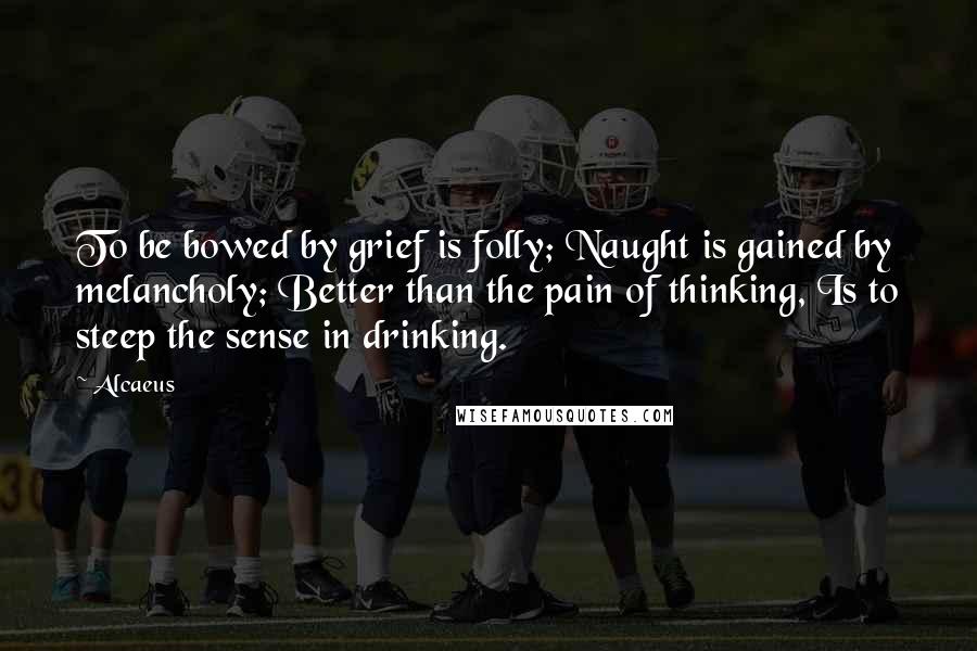Alcaeus Quotes: To be bowed by grief is folly; Naught is gained by melancholy; Better than the pain of thinking, Is to steep the sense in drinking.