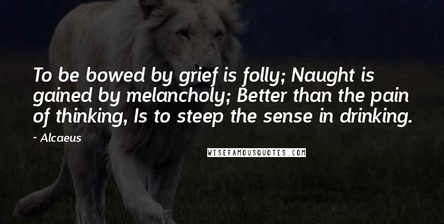 Alcaeus Quotes: To be bowed by grief is folly; Naught is gained by melancholy; Better than the pain of thinking, Is to steep the sense in drinking.