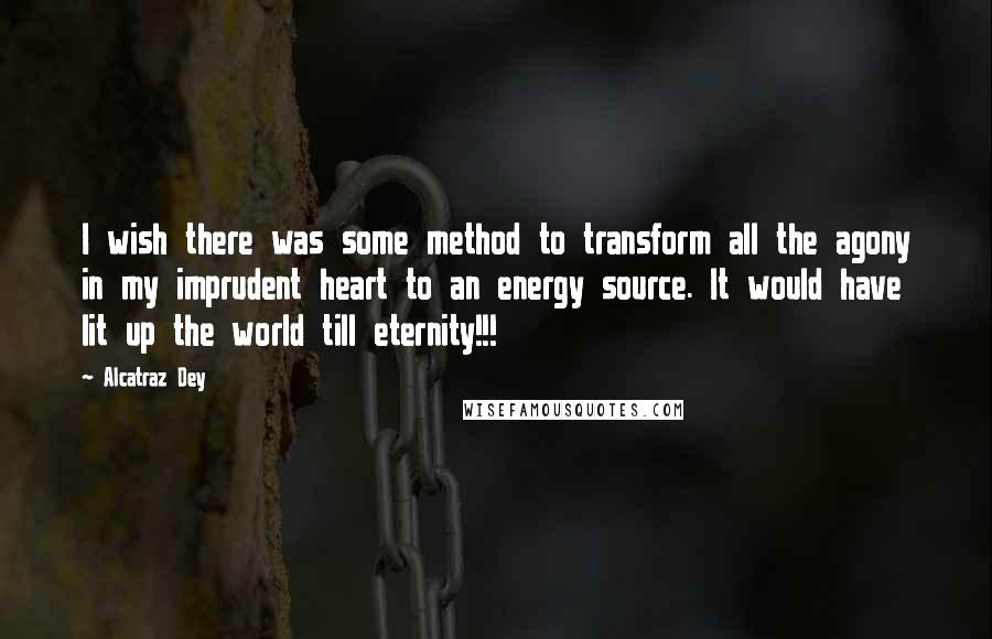 Alcatraz Dey Quotes: I wish there was some method to transform all the agony in my imprudent heart to an energy source. It would have lit up the world till eternity!!!