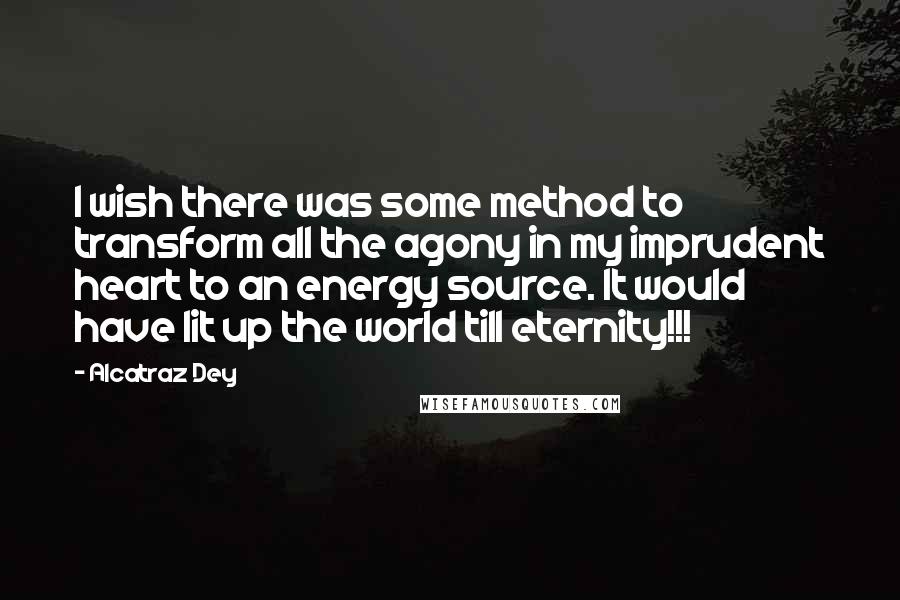 Alcatraz Dey Quotes: I wish there was some method to transform all the agony in my imprudent heart to an energy source. It would have lit up the world till eternity!!!