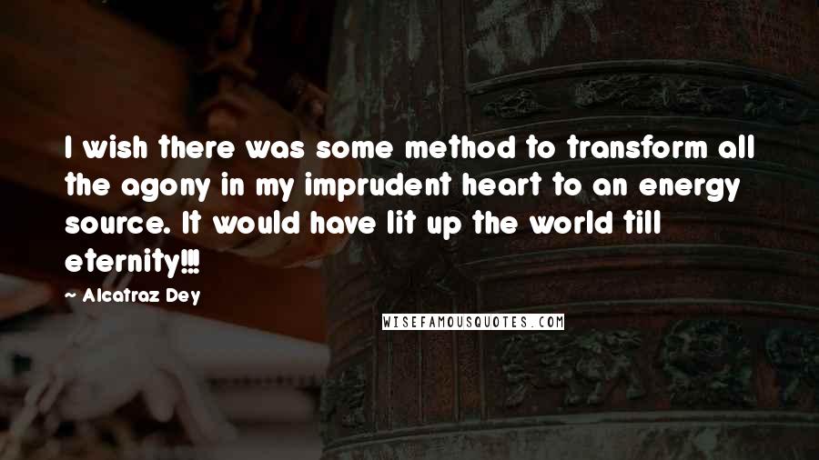 Alcatraz Dey Quotes: I wish there was some method to transform all the agony in my imprudent heart to an energy source. It would have lit up the world till eternity!!!