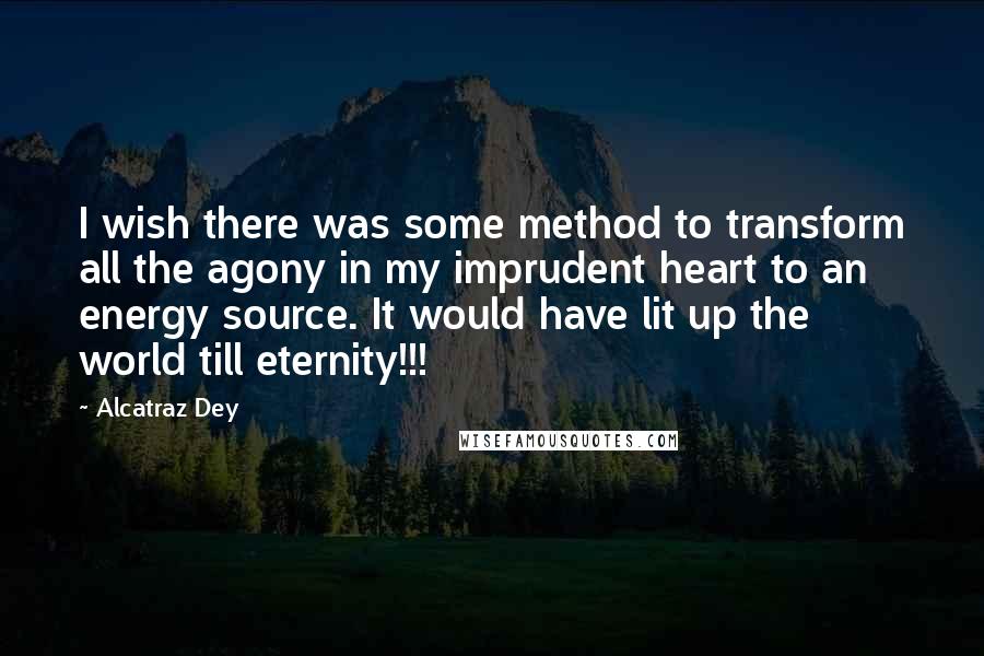 Alcatraz Dey Quotes: I wish there was some method to transform all the agony in my imprudent heart to an energy source. It would have lit up the world till eternity!!!