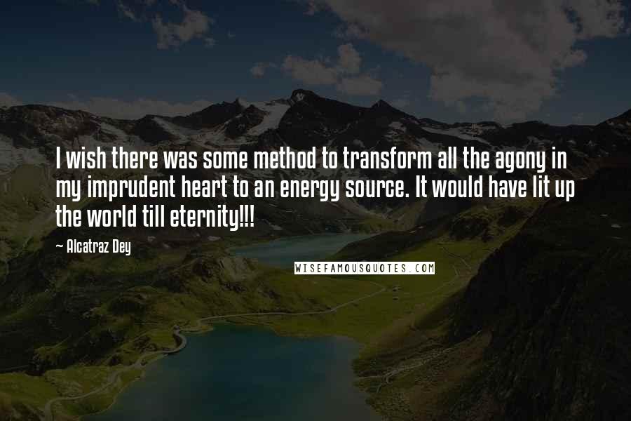 Alcatraz Dey Quotes: I wish there was some method to transform all the agony in my imprudent heart to an energy source. It would have lit up the world till eternity!!!