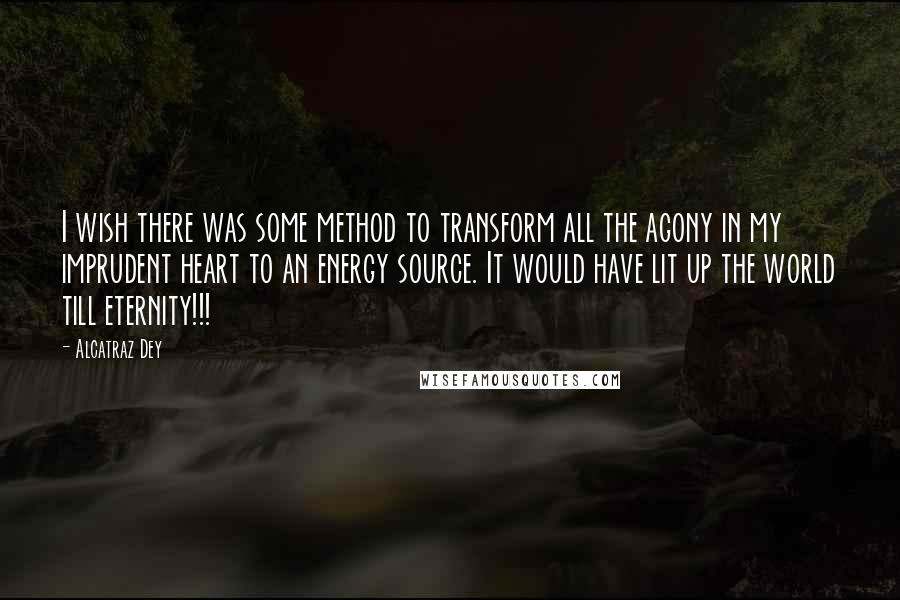 Alcatraz Dey Quotes: I wish there was some method to transform all the agony in my imprudent heart to an energy source. It would have lit up the world till eternity!!!