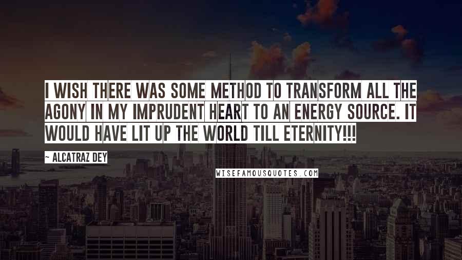 Alcatraz Dey Quotes: I wish there was some method to transform all the agony in my imprudent heart to an energy source. It would have lit up the world till eternity!!!