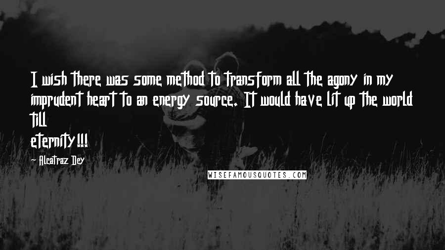 Alcatraz Dey Quotes: I wish there was some method to transform all the agony in my imprudent heart to an energy source. It would have lit up the world till eternity!!!
