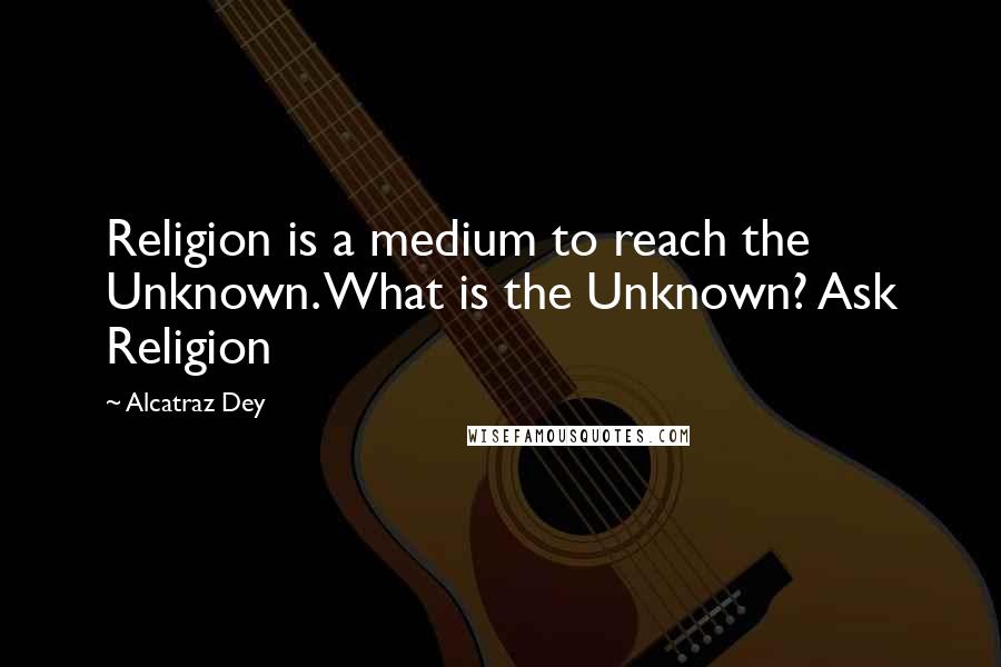 Alcatraz Dey Quotes: Religion is a medium to reach the Unknown. What is the Unknown? Ask Religion