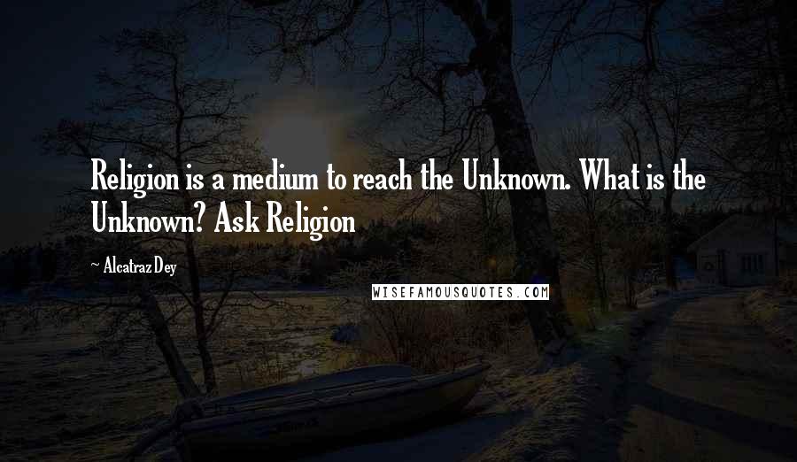 Alcatraz Dey Quotes: Religion is a medium to reach the Unknown. What is the Unknown? Ask Religion