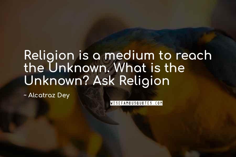 Alcatraz Dey Quotes: Religion is a medium to reach the Unknown. What is the Unknown? Ask Religion