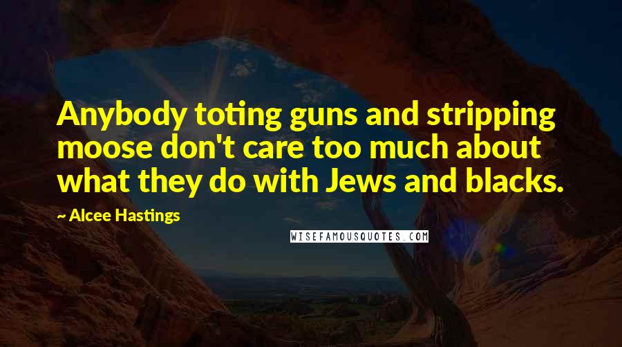 Alcee Hastings Quotes: Anybody toting guns and stripping moose don't care too much about what they do with Jews and blacks.