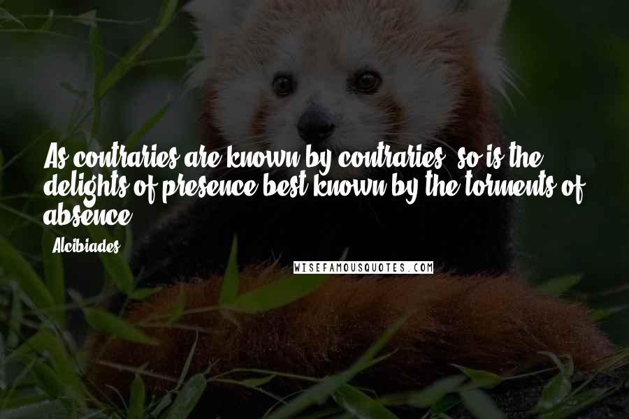 Alcibiades Quotes: As contraries are known by contraries, so is the delights of presence best known by the torments of absence.