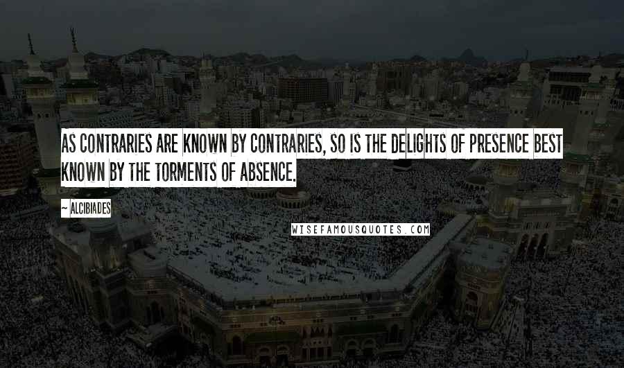 Alcibiades Quotes: As contraries are known by contraries, so is the delights of presence best known by the torments of absence.