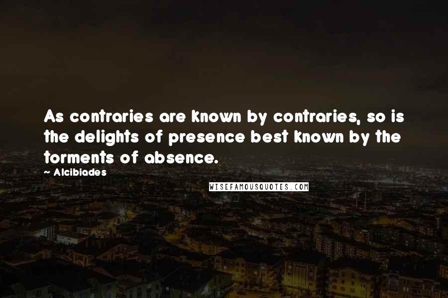 Alcibiades Quotes: As contraries are known by contraries, so is the delights of presence best known by the torments of absence.