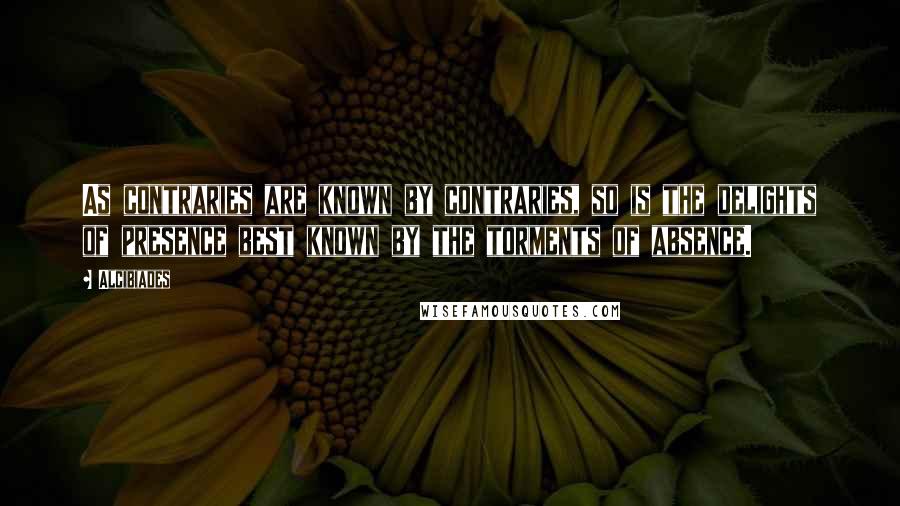 Alcibiades Quotes: As contraries are known by contraries, so is the delights of presence best known by the torments of absence.