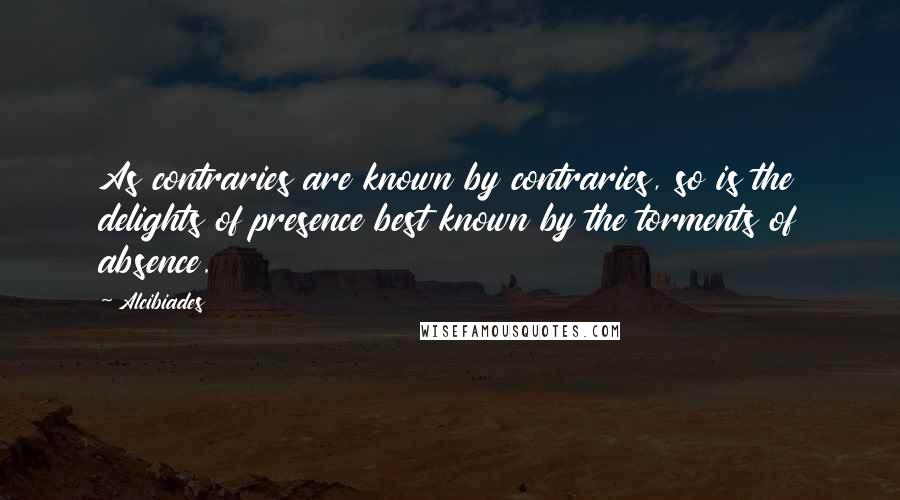 Alcibiades Quotes: As contraries are known by contraries, so is the delights of presence best known by the torments of absence.