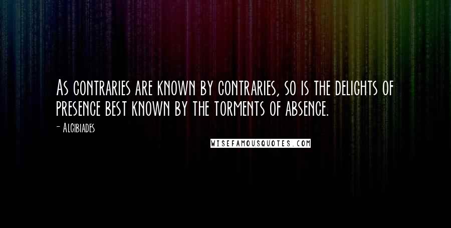 Alcibiades Quotes: As contraries are known by contraries, so is the delights of presence best known by the torments of absence.