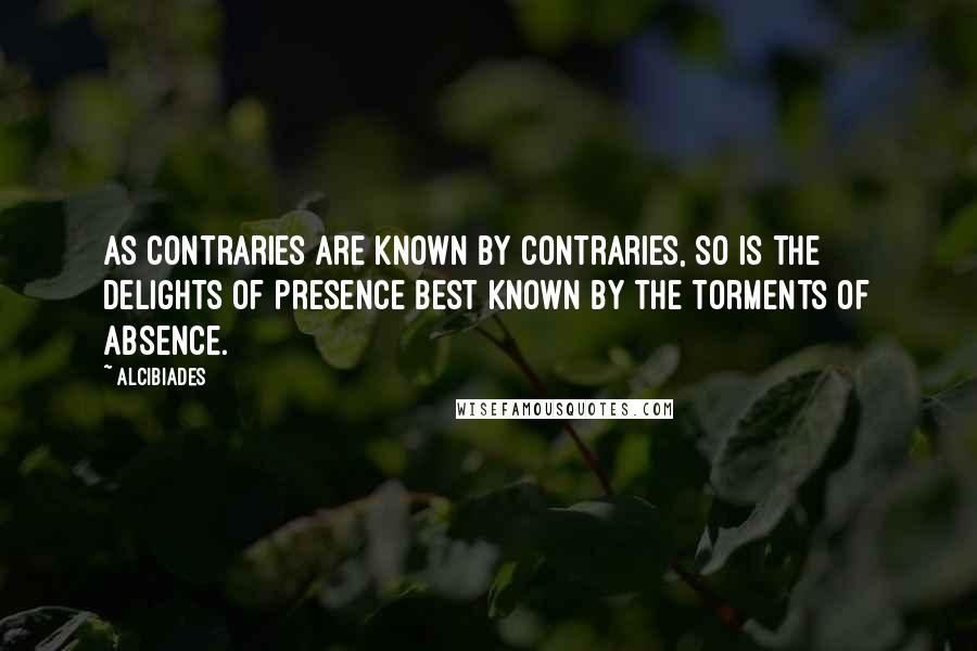 Alcibiades Quotes: As contraries are known by contraries, so is the delights of presence best known by the torments of absence.