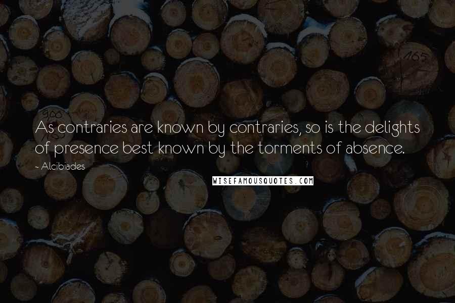 Alcibiades Quotes: As contraries are known by contraries, so is the delights of presence best known by the torments of absence.