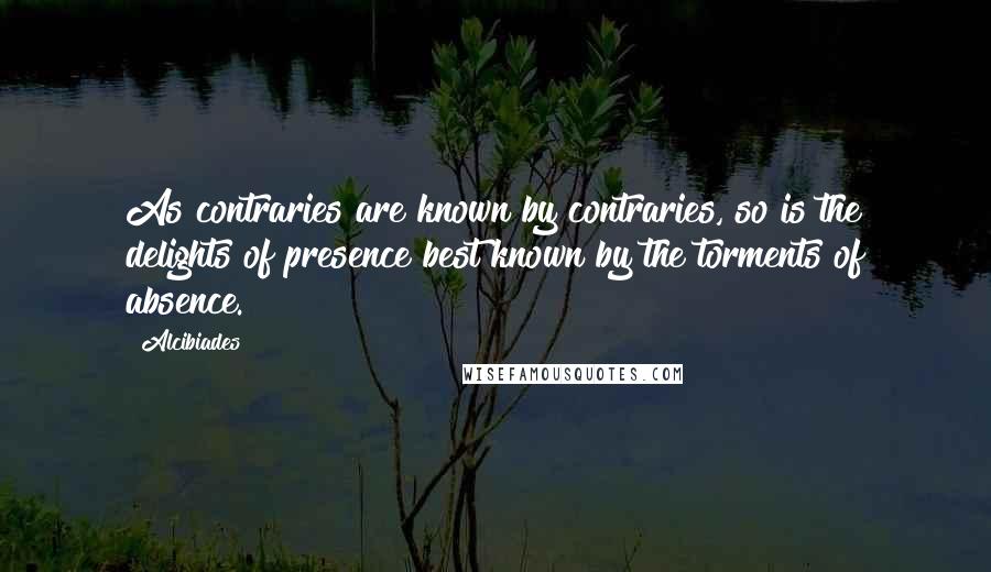 Alcibiades Quotes: As contraries are known by contraries, so is the delights of presence best known by the torments of absence.