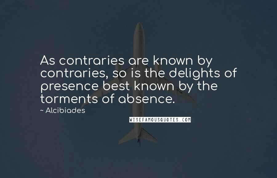 Alcibiades Quotes: As contraries are known by contraries, so is the delights of presence best known by the torments of absence.