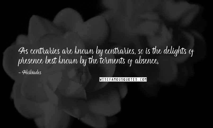 Alcibiades Quotes: As contraries are known by contraries, so is the delights of presence best known by the torments of absence.