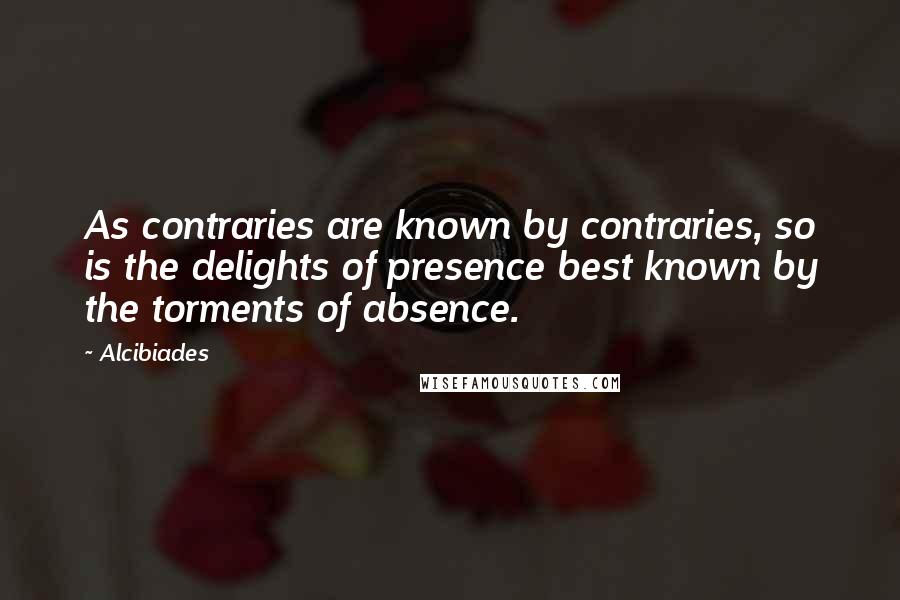 Alcibiades Quotes: As contraries are known by contraries, so is the delights of presence best known by the torments of absence.