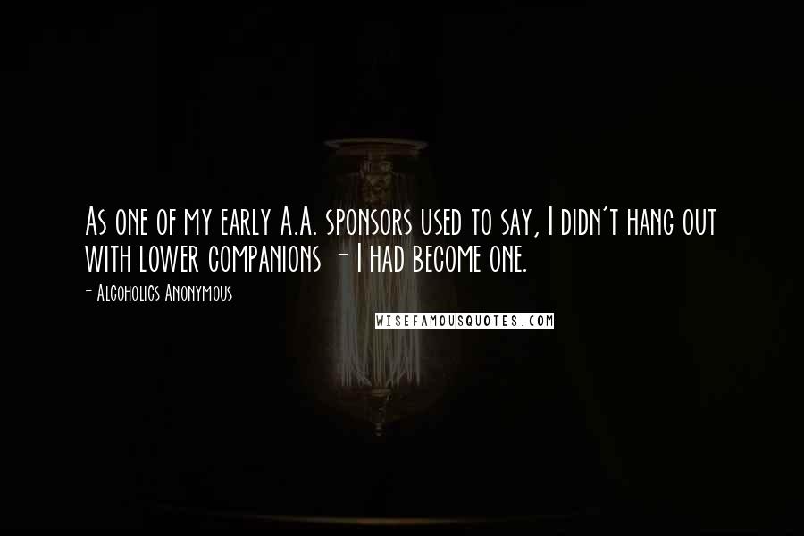 Alcoholics Anonymous Quotes: As one of my early A.A. sponsors used to say, I didn't hang out with lower companions - I had become one.