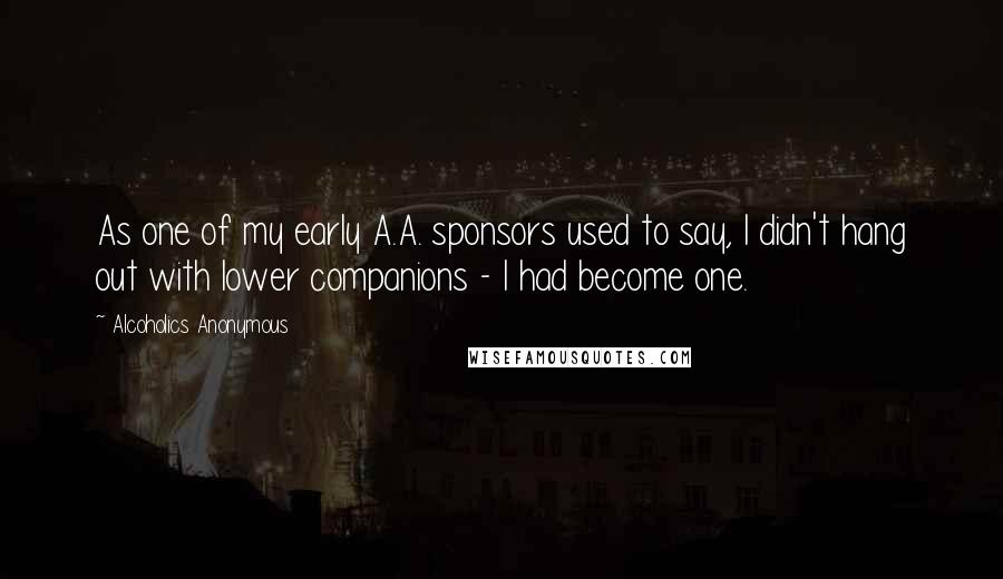 Alcoholics Anonymous Quotes: As one of my early A.A. sponsors used to say, I didn't hang out with lower companions - I had become one.