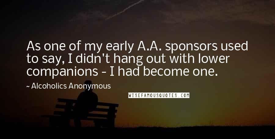 Alcoholics Anonymous Quotes: As one of my early A.A. sponsors used to say, I didn't hang out with lower companions - I had become one.