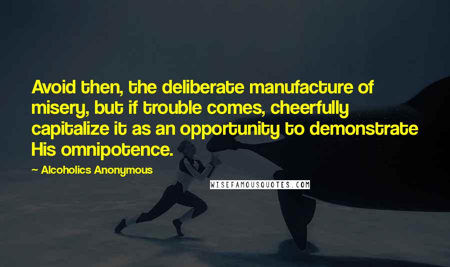 Alcoholics Anonymous Quotes: Avoid then, the deliberate manufacture of misery, but if trouble comes, cheerfully capitalize it as an opportunity to demonstrate His omnipotence.