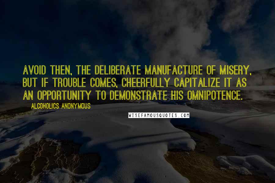 Alcoholics Anonymous Quotes: Avoid then, the deliberate manufacture of misery, but if trouble comes, cheerfully capitalize it as an opportunity to demonstrate His omnipotence.