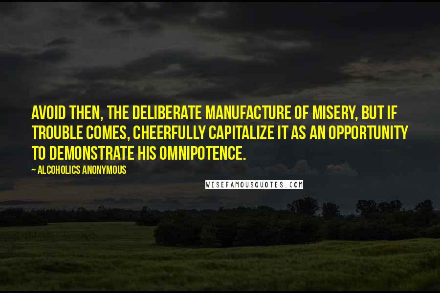 Alcoholics Anonymous Quotes: Avoid then, the deliberate manufacture of misery, but if trouble comes, cheerfully capitalize it as an opportunity to demonstrate His omnipotence.