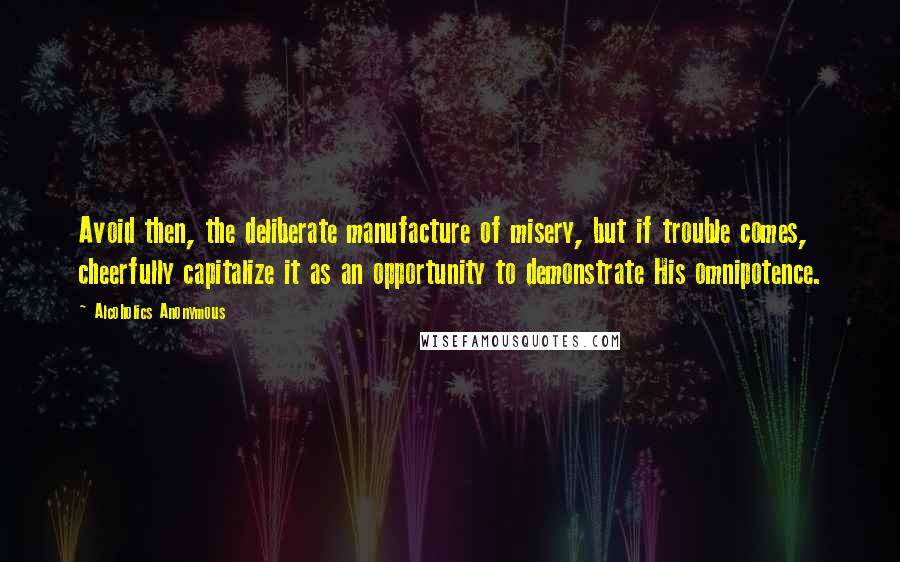 Alcoholics Anonymous Quotes: Avoid then, the deliberate manufacture of misery, but if trouble comes, cheerfully capitalize it as an opportunity to demonstrate His omnipotence.