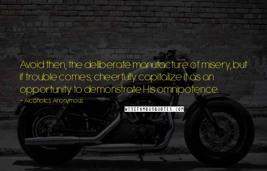 Alcoholics Anonymous Quotes: Avoid then, the deliberate manufacture of misery, but if trouble comes, cheerfully capitalize it as an opportunity to demonstrate His omnipotence.