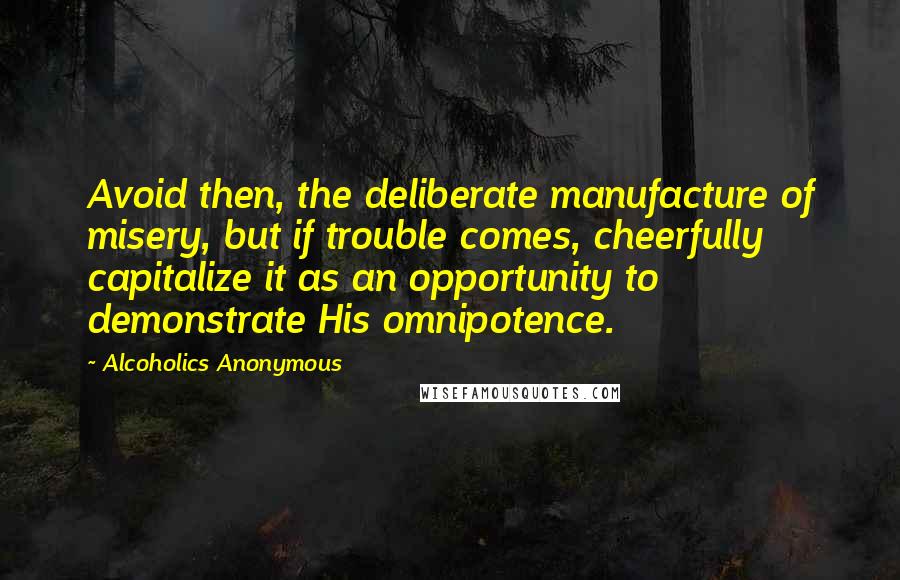 Alcoholics Anonymous Quotes: Avoid then, the deliberate manufacture of misery, but if trouble comes, cheerfully capitalize it as an opportunity to demonstrate His omnipotence.