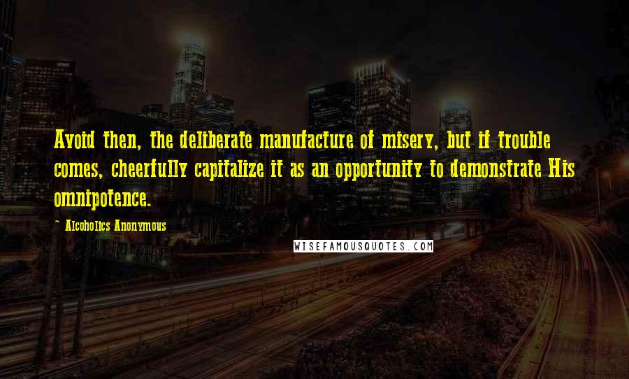 Alcoholics Anonymous Quotes: Avoid then, the deliberate manufacture of misery, but if trouble comes, cheerfully capitalize it as an opportunity to demonstrate His omnipotence.