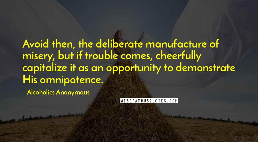 Alcoholics Anonymous Quotes: Avoid then, the deliberate manufacture of misery, but if trouble comes, cheerfully capitalize it as an opportunity to demonstrate His omnipotence.