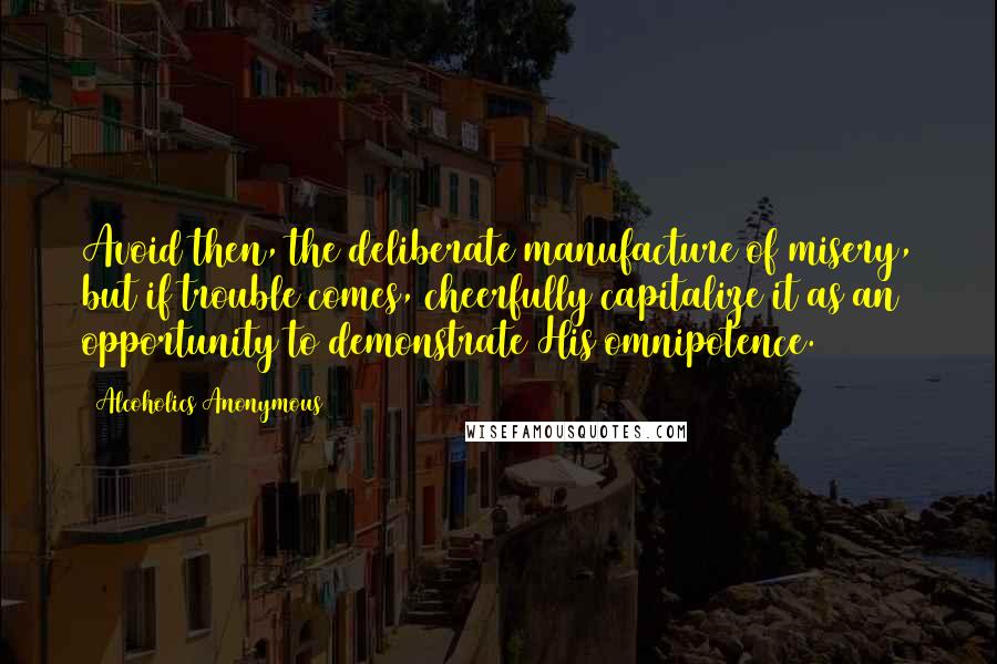 Alcoholics Anonymous Quotes: Avoid then, the deliberate manufacture of misery, but if trouble comes, cheerfully capitalize it as an opportunity to demonstrate His omnipotence.