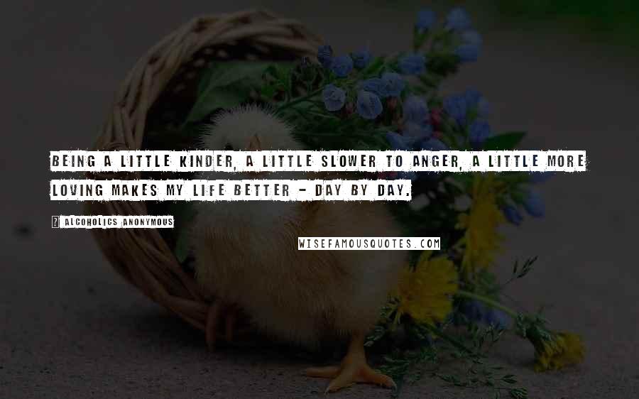 Alcoholics Anonymous Quotes: Being a little kinder, a little slower to anger, a little more loving makes my life better - day by day.