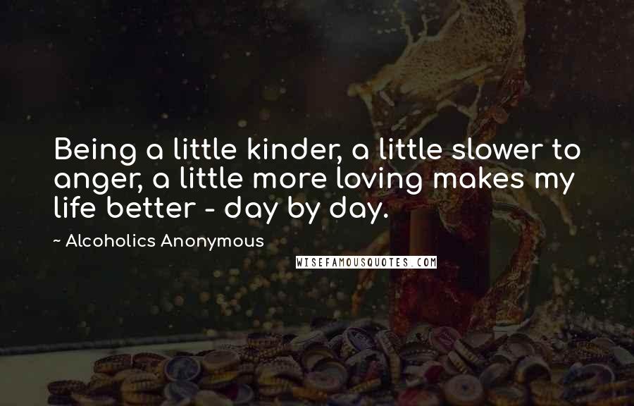 Alcoholics Anonymous Quotes: Being a little kinder, a little slower to anger, a little more loving makes my life better - day by day.